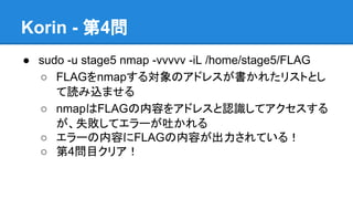 Korin - 第4問
● sudo -u stage5 nmap -vvvvv -iL /home/stage5/FLAG
○ FLAGをnmapする対象のアドレスが書かれたリストとし
て読み込ませる
○ nmapはFLAGの内容をアドレスと認識してアクセスする
が、失敗してエラーが吐かれる
○ エラーの内容にFLAGの内容が出力されている！
○ 第4問目クリア！

 