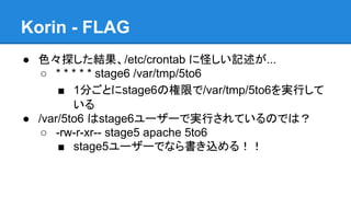 Korin - FLAG
● 色々探した結果、/etc/crontab に怪しい記述が...
○ * * * * * stage6 /var/tmp/5to6
■ 1分ごとにstage6の権限で/var/tmp/5to6を実行して
いる
● /var/5to6 はstage6ユーザーで実行されているのでは？
○ -rw-r-xr-- stage5 apache 5to6
■ stage5ユーザーでなら書き込める！！

 