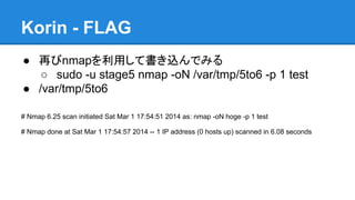 Korin - FLAG
● 再びnmapを利用して書き込んでみる
○ sudo -u stage5 nmap -oN /var/tmp/5to6 -p 1 test
● /var/tmp/5to6
# Nmap 6.25 scan initiated Sat Mar 1 17:54:51 2014 as: nmap -oN hoge -p 1 test
# Nmap done at Sat Mar 1 17:54:57 2014 -- 1 IP address (0 hosts up) scanned in 6.08 seconds

 