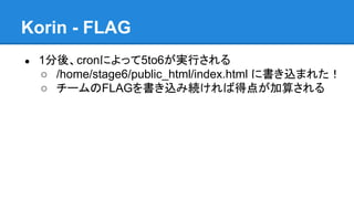 Korin - FLAG
●

1分後、cronによって5to6が実行される
○ /home/stage6/public_html/index.html に書き込まれた！
○ チームのFLAGを書き込み続ければ得点が加算される

 