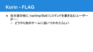 Korin - FLAG
● 自分達の他に /var/tmp/5to6 にコマンドを書き込むユーザー
が・・・
○ どうやら他のチームに追いつかれたらしい

 