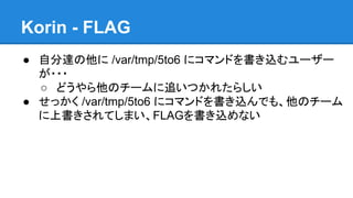 Korin - FLAG
● 自分達の他に /var/tmp/5to6 にコマンドを書き込むユーザー
が・・・
○ どうやら他のチームに追いつかれたらしい
● せっかく /var/tmp/5to6 にコマンドを書き込んでも、他のチーム
に上書きされてしまい、FLAGを書き込めない

 