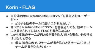 Korin - FLAG
● 自分達の他に /var/tmp/5to6 にコマンドを書き込むユーザー
が・・・
○ どうやら他のチームに追いつかれたらしい
● せっかく /var/tmp/5to6 にコマンドを書き込んでも、他のチーム
に上書きされてしまい、FLAGを書き込めない
● しかも複数のチームがFLAGを書き込んでいる場合、その得点
は山分けとなる
○ 最大20点なので、2チームが書き込むと各チーム10点、3
チームが書き込むと7点・・・

 