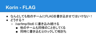 Korin - FLAG
● なんとしても他のチームにFLAGを書き込ませてはいけない！
● どうする？
○ /var/tmp/5to6 に書き込み続ける
■ 他のチームも同様のことをしてくる
■ 同時に書き込むとロックして相討ち

 