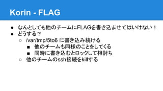 Korin - FLAG
● なんとしても他のチームにFLAGを書き込ませてはいけない！
● どうする？
○ /var/tmp/5to6 に書き込み続ける
■ 他のチームも同様のことをしてくる
■ 同時に書き込むとロックして相討ち
○ 他のチームのssh接続をkillする

 