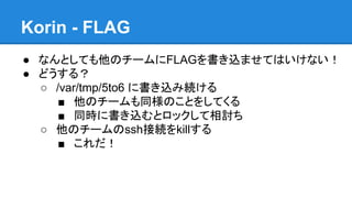 Korin - FLAG
● なんとしても他のチームにFLAGを書き込ませてはいけない！
● どうする？
○ /var/tmp/5to6 に書き込み続ける
■ 他のチームも同様のことをしてくる
■ 同時に書き込むとロックして相討ち
○ 他のチームのssh接続をkillする
■ これだ！

 