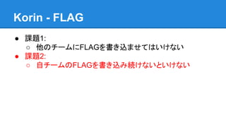 Korin - FLAG
● 課題1:
○ 他のチームにFLAGを書き込ませてはいけない
● 課題2:
○ 自チームのFLAGを書き込み続けないといけない

 