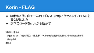 Korin - FLAG
● 60秒に1回、自チームのアドレスにhttpアクセスして、FLAGを
書くようにした
● 以下のコードをcronから動かす
while [ : ]; do
wget -q -O - "http://192.168.5.8/" >> /home/stage6/public_html/index.html;
sleep 60;
done

 
