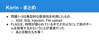 Korin - まとめ
● 問題1~3は典型的な脆弱性を利用したもの
○ XSS, SQL Injection, File upload
● FLAGは、時間が限られている中でどのようにして他のチー
ムを妨害するかということが重要だった
○ あと自動化も大事！

 