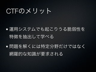 CTFのメリット
運用システムでも起こりうる脆弱性を
特徴を抽出して学べる
問題を解くには特定分野だけではなく
網羅的な知識が要求される

 
