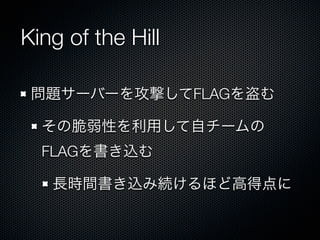 King of the Hill
問題サーバーを攻撃してFLAGを盗む
その脆弱性を利用して自チームの
FLAGを書き込む
長時間書き込み続けるほど高得点に

 
