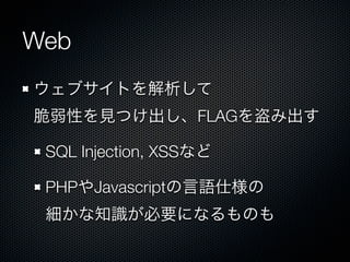 Web
ウェブサイトを解析して
脆弱性を見つけ出し、FLAGを盗み出す
SQL Injection, XSSなど
PHPやJavascriptの言語仕様の
細かな知識が必要になるものも

 