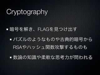 Cryptography
暗号を解き、FLAGを見つけ出す
パズルのようなものや古典的暗号から
RSAやハッシュ関数攻撃するものも
数論の知識や柔軟な思考力が問われる

 