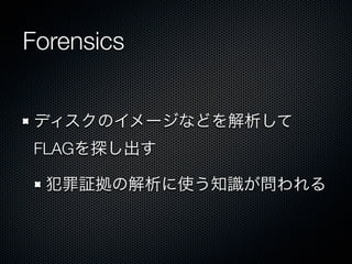 Forensics
ディスクのイメージなどを解析して
FLAGを探し出す
犯罪証拠の解析に使う知識が問われる

 