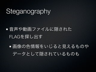 Steganography
音声や動画ファイルに隠された
FLAGを探し出す
画像の色情報をいじると見えるものや
データとして隠されているものも

 