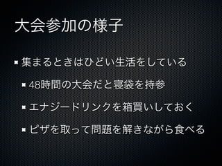 大会参加の様子
集まるときはひどい生活をしている
48時間の大会だと寝袋を持参
エナジードリンクを箱買いしておく
ピザを取って問題を解きながら食べる

 