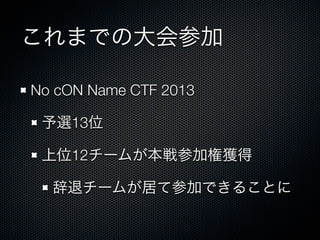 これまでの大会参加
No cON Name CTF 2013&emsp;
予選13位
上位12チームが本戦参加権獲得
辞退チームが居て参加できることに

 