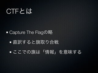 CTFとは
Capture The Flagの略
直訳すると旗取り合戦
ここでの旗は「情報」を意味する

 