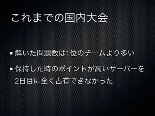これまでの国内大会
解いた問題数は1位のチームより多い
保持した時のポイントが高いサーバーを
2日目に全く占有できなかった

 