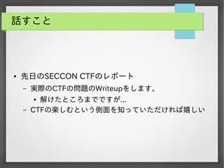 話すこと

●

先日のSECCON CTFのレポート
&ndash;

実際のCTFの問題のWriteupをします。

&ndash;

解けたところまでですが...
CTFの楽しむという側面を知っていただければ嬉しい
●

 