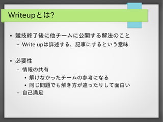 Writeupとは?
●

競技終了後に他チームに公開する解法のこと
&ndash;

●

Write upは詳述する、記事にするという意味

必要性
&ndash;

情報の共有

&ndash;

解けなかったチームの参考になる
● 同じ問題でも解き方が違ったりして面白い
自己満足
●

 