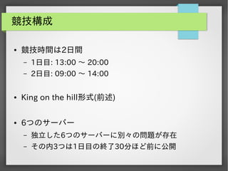 競技構成
●

競技時間は2日間
&ndash;

1日目: 13:00 ～ 20:00

&ndash;

2日目: 09:00 ～ 14:00

●

King on the hill形式(前述)

●

6つのサーバー
&ndash;

独立した6つのサーバーに別々の問題が存在

&ndash;

その内3つは1日目の終了30分ほど前に公開

 