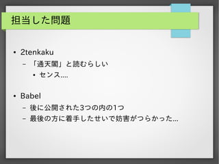 担当した問題
●

2tenkaku
&ndash;

「通天閣」と読むらしい
●

●

センス....

Babel
&ndash;

後に公開された3つの内の1つ

&ndash;

最後の方に着手したせいで妨害がつらかった...

 