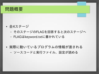 問題概要

●

全4ステージ
&ndash;
&ndash;

●

そのステージのFLAGを回答すると次のステージへ
FLAGはkeyword.txtに書かれている

実際に動いているプログラムの情報が渡される
&ndash;

ソースコードと実行ファイル、設定が読める

 