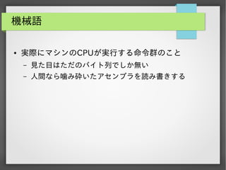機械語
●

実際にマシンのCPUが実行する命令群のこと
&ndash;

見た目はただのバイト列でしか無い

&ndash;

人間なら噛み砕いたアセンブラを読み書きする

 