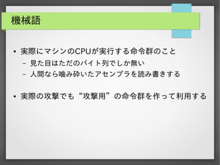 機械語
●

実際にマシンのCPUが実行する命令群のこと
&ndash;
&ndash;

●

見た目はただのバイト列でしか無い
人間なら噛み砕いたアセンブラを読み書きする

実際の攻撃でも&ldquo;攻撃用&rdquo;の命令群を作って利用する

 