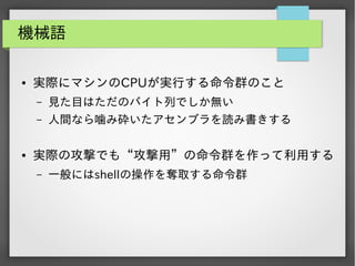 機械語
●

実際にマシンのCPUが実行する命令群のこと
&ndash;
&ndash;

●

見た目はただのバイト列でしか無い
人間なら噛み砕いたアセンブラを読み書きする

実際の攻撃でも&ldquo;攻撃用&rdquo;の命令群を作って利用する
&ndash;

一般にはshellの操作を奪取する命令群

 