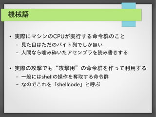 機械語
●

実際にマシンのCPUが実行する命令群のこと
&ndash;
&ndash;

●

見た目はただのバイト列でしか無い
人間なら噛み砕いたアセンブラを読み書きする

実際の攻撃でも&ldquo;攻撃用&rdquo;の命令群を作って利用する
&ndash;

一般にはshellの操作を奪取する命令群

&ndash;

なのでこれを「shellcode」と呼ぶ

 