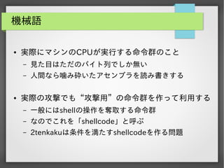 機械語
●

実際にマシンのCPUが実行する命令群のこと
&ndash;
&ndash;

●

見た目はただのバイト列でしか無い
人間なら噛み砕いたアセンブラを読み書きする

実際の攻撃でも&ldquo;攻撃用&rdquo;の命令群を作って利用する
&ndash;

一般にはshellの操作を奪取する命令群

&ndash;

なのでこれを「shellcode」と呼ぶ

&ndash;

2tenkakuは条件を満たすshellcodeを作る問題

 