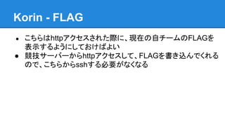 Korin - FLAG
こちらはhttpアクセスされた際に、現在の自チームのFLAGを
表示するようにしておけばよい
● 競技サーバーからhttpアクセスして、FLAGを書き込んでくれる
ので、こちらからsshする必要がなくなる
●

 