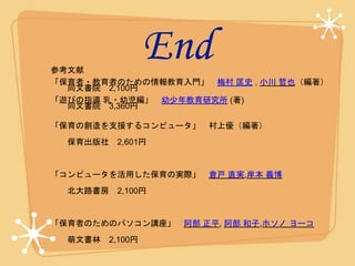 End参考文献
「保育者・教育者のための情報教育入門」 梅村 匡史 , 小川 哲也（編著）
同文書院 2,100円
「遊びの指導 乳・幼児編」 幼少年教育研究所 (著)
同文書院 3,360円
「保育の創造を支援するコンピュータ」 村上優（編著）
保育出版社 2,601円
「コンピュータを活用した保育の実際」 倉戸 直実,岸本 義博
北大路書房 2,100円
「保育者のためのパソコン講座」 阿部 正平, 阿部 和子,ホソノ ヨーコ
萌文書林 2,100円
 