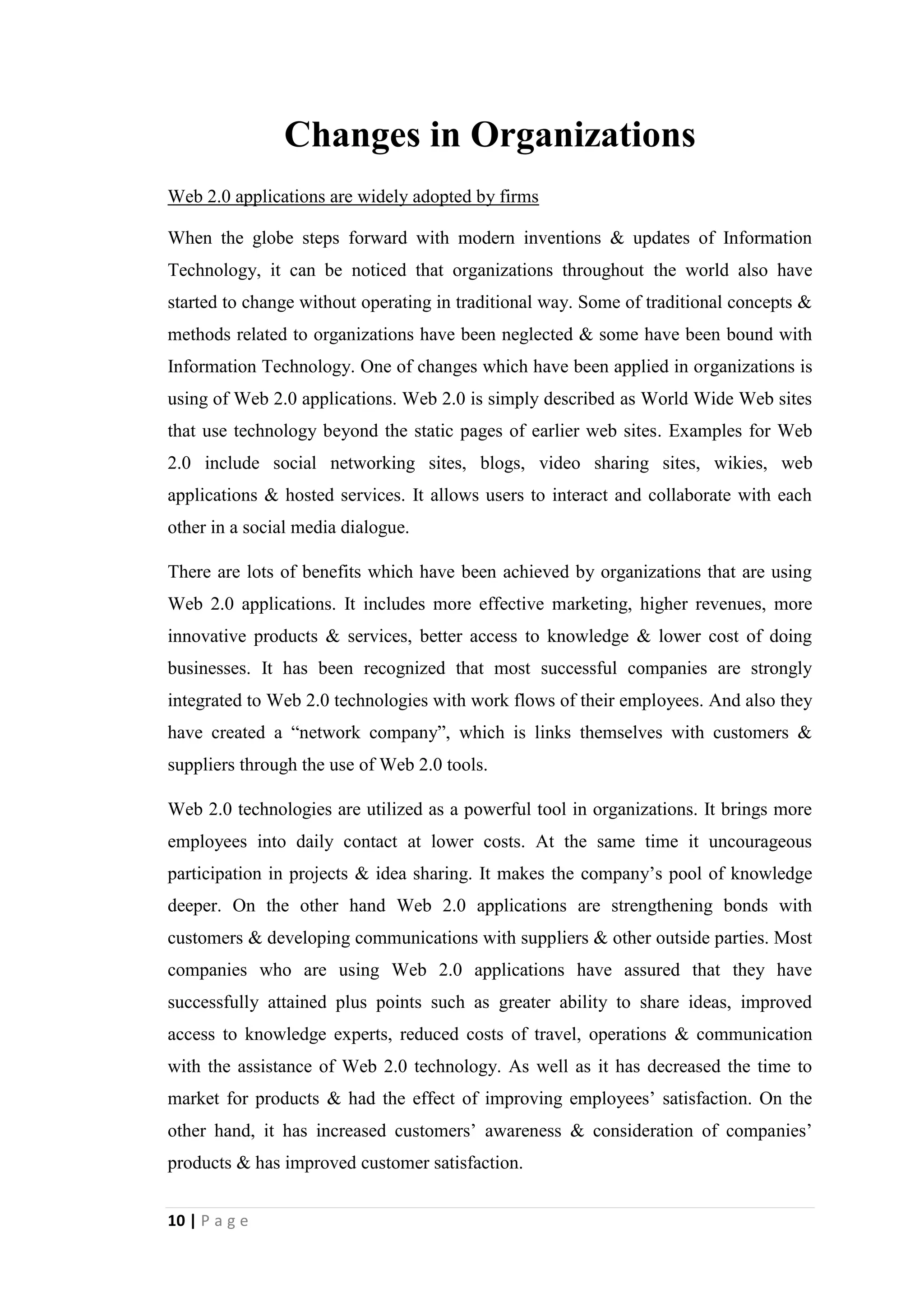 10
Then the organization should ensure that the alternative they selected is the best at
pulling data from multiple systems around the enterprise and delivering useful
information to decision makers.
Virtual meetings proliferate
Another more important innovative concept of Information Technology is virtual
meetings, which are highly used in business environment at present. Virtual meetings
can be simply described as real-time interactions that take place over the Internet by
using features such as audio and video, chat tools and application sharing. Participants
in virtual meetings use an application to conduct meetings. Currently most probably
used application for virtual meetings is Skype.
The key benefit of using video conferencing and web conferencing technologies in
business environment is the reduced travel cost and time. On the other hand the
process of decision making can be optimized by the concept of virtual meetings. At
the same time virtual meeting tools can be used to enhance the collaboration efforts in
entity.
The basic idea of virtual meetings is the ability of a group of people to communicate
at one time from different locations. Companies have started to use it to be more
effective. It provides the ability for participants to balance their work life. On the
other hand it senses for budget of companies.
Most probably the concept of virtual meetings is used by organizations which are
having virtual teams in different geographical locations. The key benefit they consider
is reduced travel cost. On the other handit has eased the time management function of
organizations. Employees should not be released from office work when they have to
attend for a business meeting. They will not have to waste their office hours with the
arrival of virtual meetings. Virtual meetings have also offered an opportunity to
balance professional work and family life, since it will not be disturbed by after-work
routines and activities.
Many organizations in the world, which belong to various industries such as finance,
communication, education, health, etc. are using virtual meetings and getting its
benefits.
 