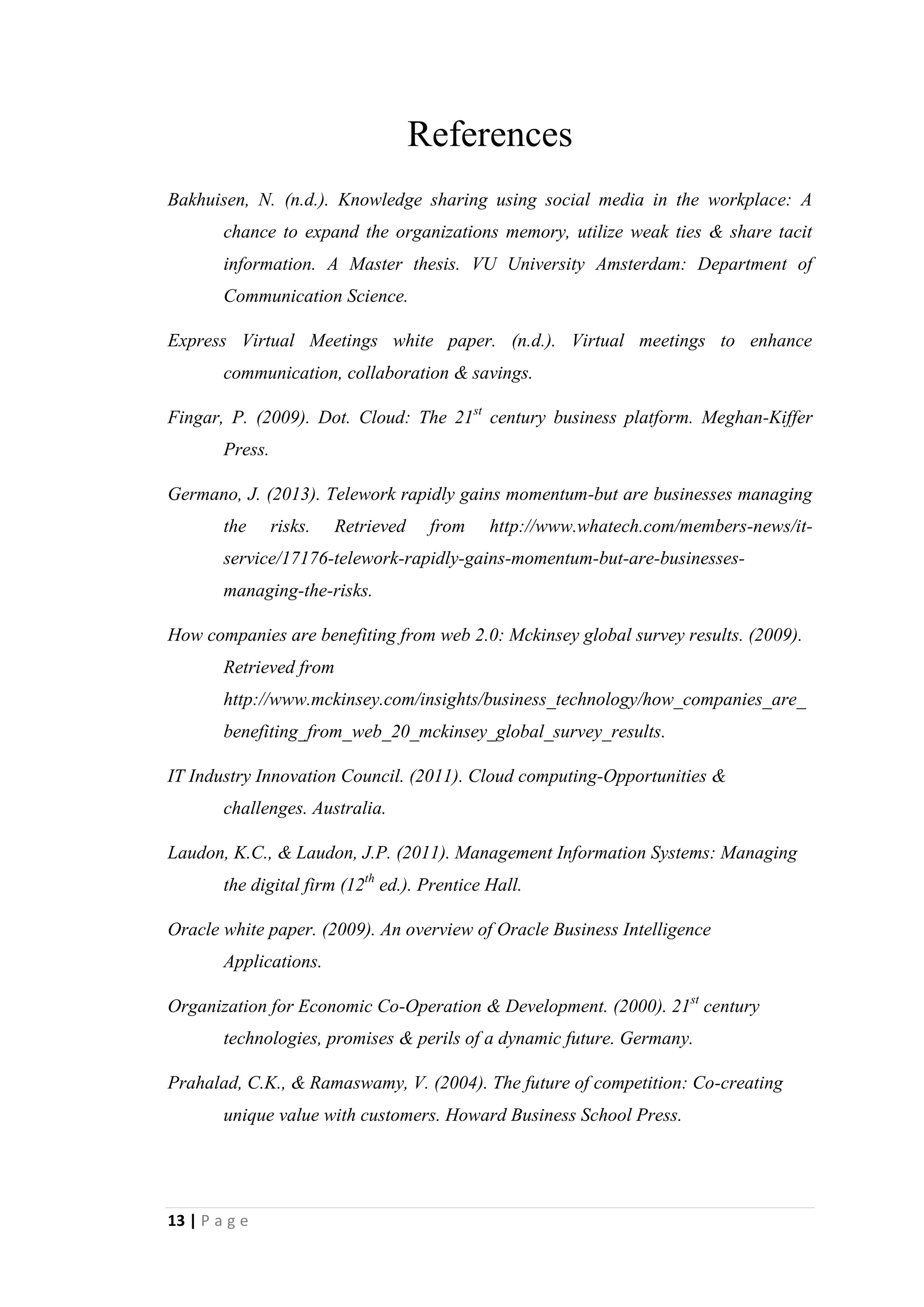 13
Not only that, but also it seems like telework is gaining momentum in the federal
governmentalso. Congress passed a law ordering each federal agency to designate a
Telework Managing Officer who will develop and implement a telework policy.
Co-creation of business value
In this era sources of business value have shifted from products to solutions. It is a
modern marketing concept. Its core meaning is that businesses should not be in the
industry just to produce something. That product should be a solution for customer
needs. Concept of co-creation of business value has integrated with Information
Technology now. In that case supply chains and product development are more global
and collaborative than in the past. As well as customers help firms to define new
products and services.
The process of value creation is rapidly shifting from a product and firm centered
view to personalized consumer experiences. As value shifts to experiences, the market
becomes a forum for conversation and interactions between consumers and firms.
Evidently consumers’ opinions are provided to organizations through social media
networks such as Facebook, Twitter, MySpace, etc. Same as that Audi Company has
provided an opportunity to customers to create their dream car through Audi web site.
Customers can simply create their dream car with specifications they expect by using
special software. Then Audi will assemble that car for customer as his/her
preferences. It provides a good understanding about customers’ expectations and their
preferences. It benefits to the organization, since they can have an idea about how the
products should be developed as customers’ expectations. Even a hit of Facebook is
used by organizations for product development, since they are representing
customers’ preferences and expectations. Suppliers also can access to any information
of organization from its website.
Online auctions for hotel rooms and airline reservations can be considered as
examples for this growing concept. Auctions are serving as the basis for pricing goods
and services online. The concept of online auctions is mostly used by eBay and
getting the maximum benefits out of that. The key point of auction process is that
prices truly reflect the utility to the customer from the customers’ point of view. It
means customers do making payments according to their utility rather than according
to the company’s production cost.
 
