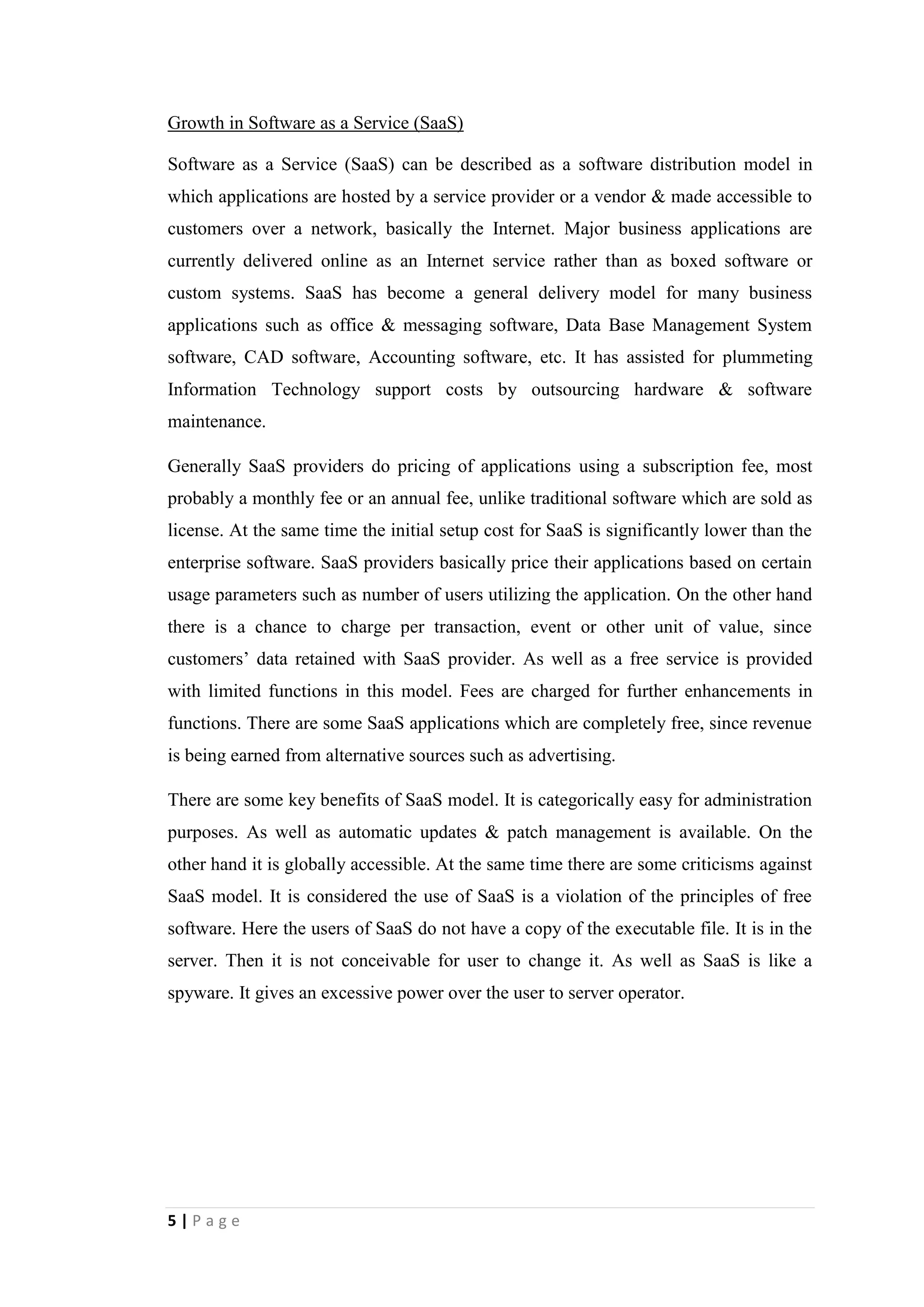 5
Change in Technology
Cloud computing platform emerges as a major business area of innovation
In 21st
century, it has been categorically effortless to manage Information Systems in
companies. Basically, Information System can be identified as a set of correlated
components that collect, retrieve, process, store and distribute information to assist
decision making, coordination and control in an organization. Evidently, it can be
recognized that the development in technology within last few years has critically
supported to the function of managing Information Systems.
Cloud computing can be made out as one of key innovations in technology which has
been advanced. In here, a flexible collection of computers in the Internet has
inaugurated to perform tasks traditionally performed by corporate computers. Cloud
solutions have been rapidly adopted by the market with companies outsourcing and
creating their models directly into the cloud architecture. Here the point is issue of
physical computers which was compulsory to maintain the business has been solved
by cloud.
As an example, suppose number of clients of a business is escalating day by day as a
result of a new product release. Then if it is not properly executed, the failures which
can be occurred due to not providing the structure to support such sudden change can
evidently destroy the growth of the business. Basically the massive growth is not a
problem for the cloud architecture. Company can just commence with few servers and
grow as needed.
Small and midsized businesses can achieve potential benefits from cloud computing,
since they can tap Information Technology infrastructures, platforms and software
that could be deployed only by big companies earlier. Companies can utilize world’s
largest supercomputers without purchasing and maintaining it with the succor of
cloud computing. When the computing resources are provided by another
organization over a wide-area network, cloud computing is parallel to an electric
power utility. It enables the providers to reduce individual usage costs and centralize
infrastructure costs. User only pays for what they consume. A cloud customer can
spend more time investing in core business rather than spend for managing
complicated Information Technology resources with a cloud computing approach.
 