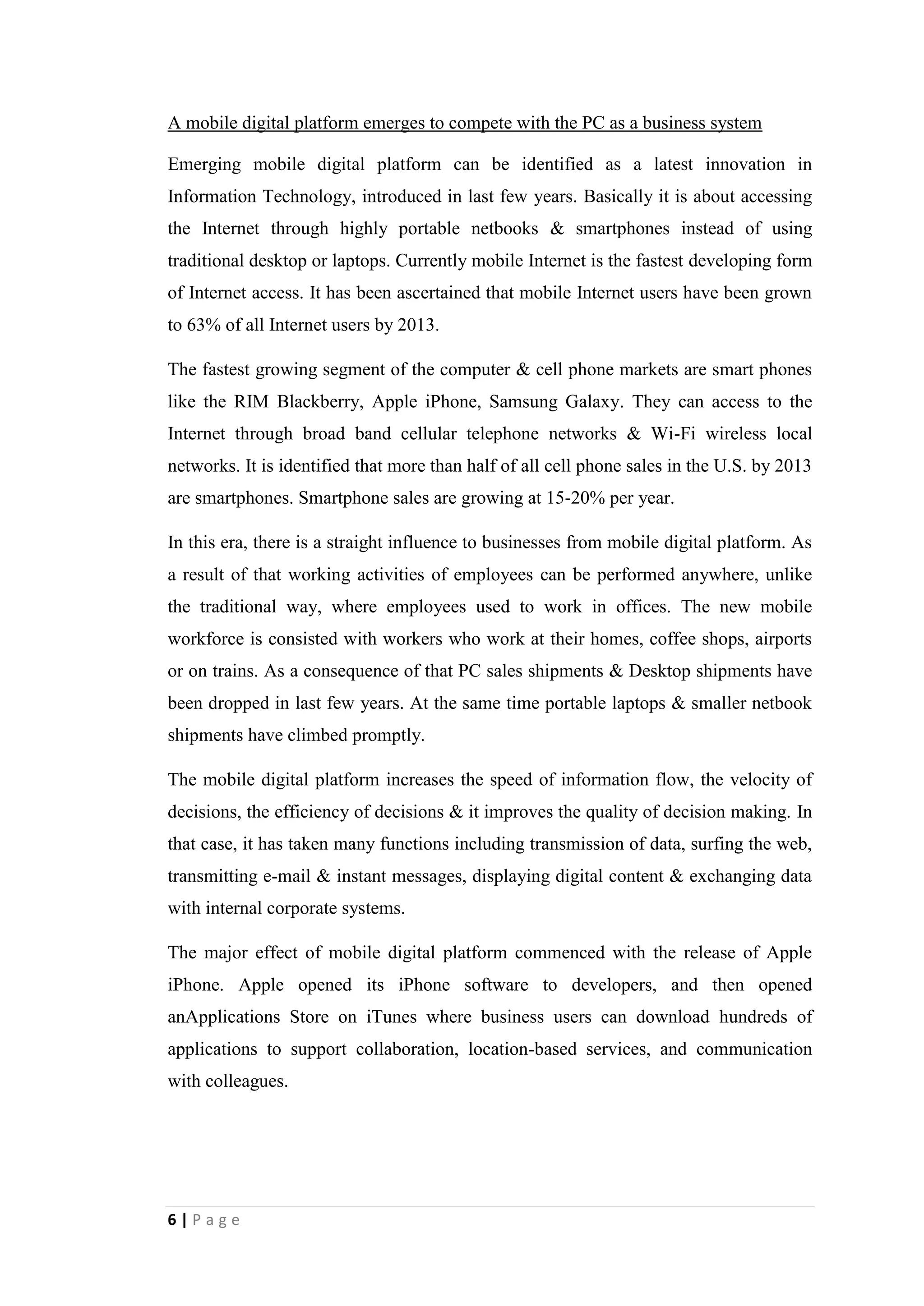 6
Growth in Software as a Service (SaaS)
Software as a Service (SaaS) can be described as a software distribution model in
which applications are hosted by a service provider or a vendor and made accessible
to customers over a network, basically the Internet. Major business applications are
currently delivered online as an Internet service rather than as boxed software or
custom systems. SaaS has become a general delivery model for many business
applications such as office and messaging software, Data Base Management System
software, CAD software, Accounting software, etc. It has assisted for plummeting
Information Technology support costs by outsourcing hardware and software
maintenance.
Generally SaaS providers do pricing of applications using a subscription fee, most
probably a monthly fee or an annual fee, unlike traditional software which are sold as
license. At the same time the initial setup cost for SaaS is significantly lower than the
enterprise software. SaaS providers basically price their applications based on certain
usage parameters such as number of users utilizing the application. On the other hand
there is a chance to charge per transaction, event or other unit of value, since
customers’ data retained with SaaS provider. As well as a free service is provided
with limited functions in this model. Fees are charged for further enhancements in
functions. There are some SaaS applications which are completely free, since revenue
is being earned from alternative sources such as advertising.
There are some key benefits of SaaS model. It is categorically easy for administration
purposes. As well as automatic updates and patch management is available. On the
other hand it is globally accessible. At the same time there are some criticisms against
SaaS model. It is considered the use of SaaS is a violation of the principles of free
software. Here the users of SaaS do not have a copy of the executable file. It is in the
server. Then it is not conceivable for user to change it. As well as SaaS is like a
spyware. It gives an excessive power over the user to server operator.
 