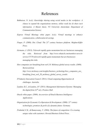 13
Not only that, but also it seems like telework is gaining momentum in the federal
governmentalso. Congress passed a law ordering each federal agency to designate a
Telework Managing Officer who will develop and implement a telework policy.
Co-creation of business value
In this era sources of business value have shifted from products to solutions. It is a
modern marketing concept. Its core meaning is that businesses should not be in the
industry just to produce something. That product should be a solution for customer
needs. Concept of co-creation of business value has integrated with Information
Technology now. In that case supply chains and product development are more global
and collaborative than in the past. As well as customers help firms to define new
products and services.
The process of value creation is rapidly shifting from a product and firm centered
view to personalized consumer experiences. As value shifts to experiences, the market
becomes a forum for conversation and interactions between consumers and firms.
Evidently consumers’ opinions are provided to organizations through social media
networks such as Facebook, Twitter, MySpace, etc. Same as that Audi Company has
provided an opportunity to customers to create their dream car through Audi web site.
Customers can simply create their dream car with specifications they expect by using
special software. Then Audi will assemble that car for customer as his/her
preferences. It provides a good understanding about customers’ expectations and their
preferences. It benefits to the organization, since they can have an idea about how the
products should be developed as customers’ expectations. Even a hit of Facebook is
used by organizations for product development, since they are representing
customers’ preferences and expectations. Suppliers also can access to any information
of organization from its website.
Online auctions for hotel rooms and airline reservations can be considered as
examples for this growing concept. Auctions are serving as the basis for pricing goods
and services online. The concept of online auctions is mostly used by eBay and
getting the maximum benefits out of that. The key point of auction process is that
prices truly reflect the utility to the customer from the customers’ point of view. It
means customers do making payments according to their utility rather than according
to the company’s production cost.
 