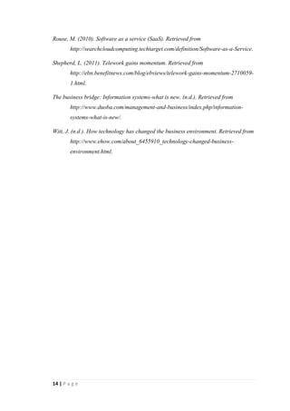 14
References
Bakhuisen, N. (n.d.). Knowledge sharing using social media in the workplace: A
chance to expand the organizations memory, utilize weak ties and share tacit
information. A Master thesis. VU University Amsterdam: Department of
Communication Science.
Express Virtual Meetings white paper. (n.d.). Virtual meetings to enhance
communication, collaboration and savings.
Fingar, P. (2009). Dot. Cloud: The 21st
century business platform. Meghan-Kiffer
Press.
Germano, J. (2013). Telework rapidly gains momentum-but are businesses managing
the risks. Retrieved from http://www.whatech.com/members-news/it-
service/17176-telework-rapidly-gains-momentum-but-are-businesses-
managing-the-risks.
How companies are benefiting from web 2.0: Mckinsey global survey results. (2009).
Retrieved from
http://www.mckinsey.com/insights/business_technology/how_companies_are_
benefiting_from_web_20_mckinsey_global_survey_results.
IT Industry Innovation Council. (2011). Cloud computing-Opportunities and
challenges. Australia.
Laudon, K.C., andLaudon, J.P. (2011). Management Information Systems: Managing
the digital firm (12th
ed.). Prentice Hall.
Oracle white paper. (2009). An overview of Oracle Business Intelligence
Applications.
Organization for Economic Co-Operation and Development.(2000). 21st
century
technologies, promises and perils of a dynamic future. Germany.
Prahalad, C.K., andRamaswamy, V. (2004). The future of competition: Co-creating
unique value with customers. Howard Business School Press.
 