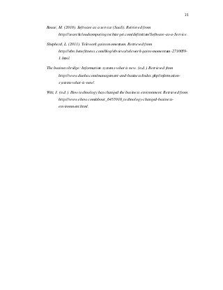 15
Rouse, M. (2010). Software as a service (SaaS). Retrieved from
http://searchcloudcomputing.techtarget.com/definition/Software-as-a-Service.
Shepherd, L. (2011). Telework gains momentum. Retrieved from
http://ebn.benefitnews.com/blog/ebviews/telework-gains-momentum-2710059-
1.html.
The business bridge: Information systems-what is new. (n.d.). Retrieved from
http://www.duoba.com/management-and-business/index.php/information-
systems-what-is-new/.
Witt, J. (n.d.). How technology has changed the business environment. Retrieved from
http://www.ehow.com/about_6455910_technology-changed-business-
environment.html.
 