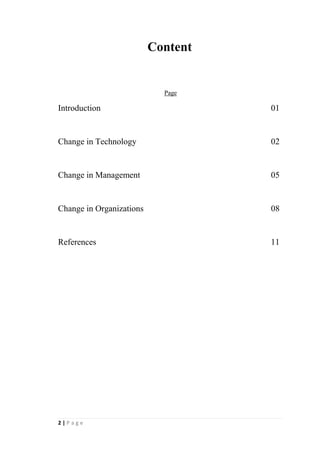 2
Abstract
This study is basically about the changes occurred in business environment as a result
of technology. Changes occurred in business organizations are described under three
categories as change in technology, change in management and change in
organizations.
 