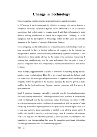 4
Introduction
There is no any controversy that the business environment has been rapidly modified
with new discoveries and updates in Information Technology. Information technology
plays a vital role in current business environment. Even the spending habit of
companies has been critically amended with the progress of Information Technology.
In 1965, less than 5% of the capital expenditures of American companies were
invested to Information Technology, according to a study by the U.S. Department of
Commerce’s Bureau of Economic Analysis. It rose to 15% after the introduction of
Personal Computers in the early 1980s. It reached more than 30% by the early 1990s
and it represented nearly 50% by the end of the decade. It is identified that businesses
around the globe presently spend over 2 trillion$ a year on Information Technology.
A momentous relationship between business environment and Information
Technology commenced with the invention of microprocessor. Ted Hoff, who was a
young Intel engineer, initiated a way to put the circuits essential for computer
processing onto a tiny piece of silicon in 1968. It was the foundation of important
technological inventions such as local and wide area networks, enterprise software,
the Internet and desktop computers, which have altered the business world upside
down. Today no one will clash that Information Technology has become the spine of
commerce. Information Technology aids to the whole process of businesses starting
from the inauguration of operations till transferring the final product to the customers’
hand.
This scrutiny is based on adjustments and modifications in business environment
brought by Information Technology. It is chiefly identified how the new discoveries
and updates in Information Technology has influenced to the business environment
under three core classifications. Those are change in technology, change in
management and change in organizations.
 