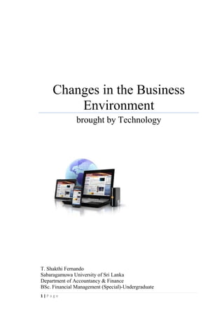 1
Changes in the Business
Environment
brought by Technology
T. Shakthi Fernando
May 2014
Sabaragamuwa University of Sri Lanka
Department of Accountancy and Finance
BSc. Financial Management (Special)-Undergraduate
 