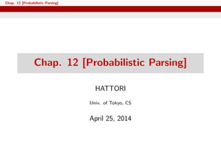Chap. 12 [Probabilistic Parsing]
Chap. 12 [Probabilistic Parsing]
HATTORI
Univ. of Tokyo, CS
April 25, 2014
 