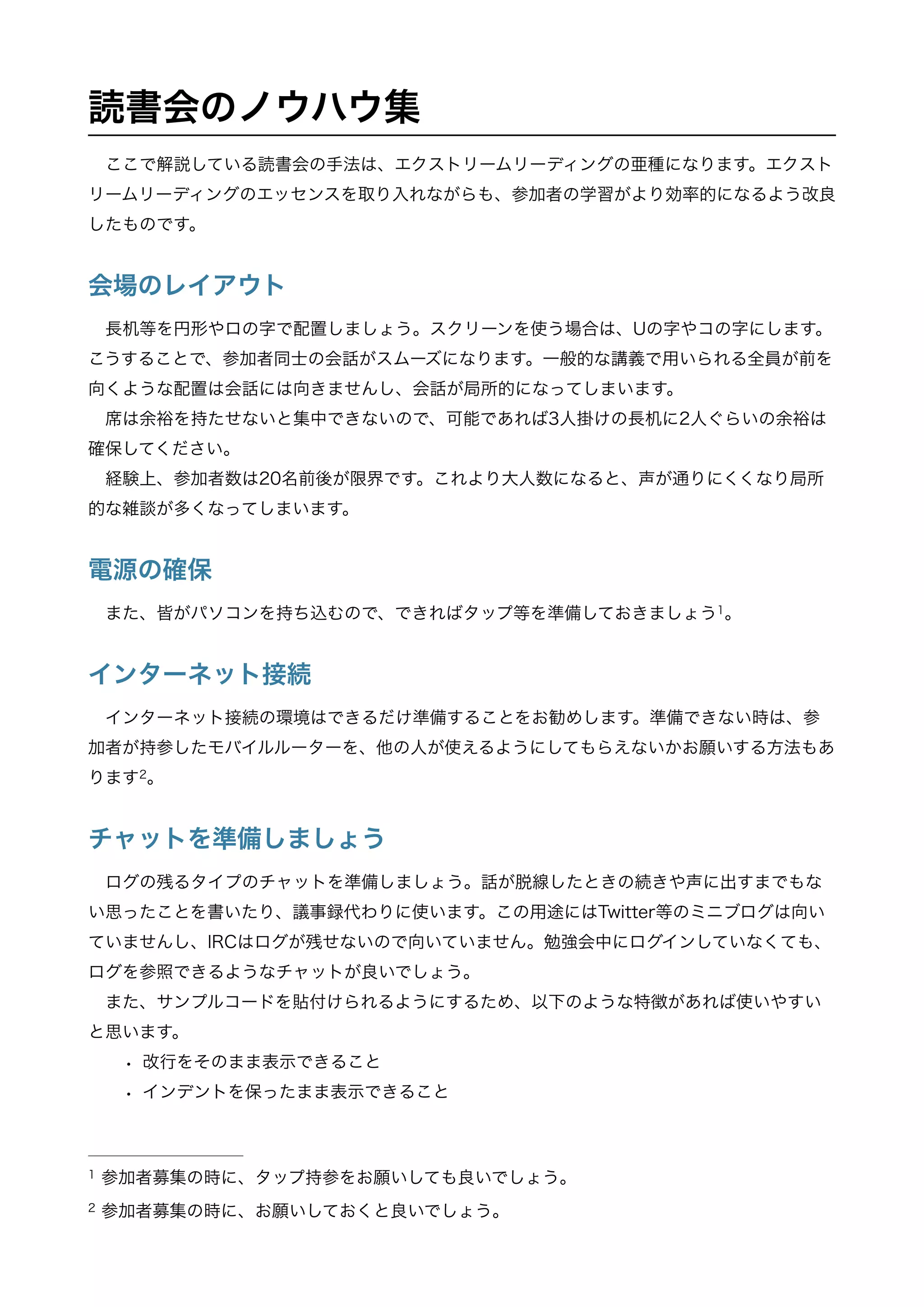 読書会のノウハウ集
ここで解説している読書会の手法は、エクストリームリーディングの亜種になります。エクスト
リームリーディングのエッセンスを取り入れながらも、参加者の学習がより効率的になるよう改良
したものです。
会場のレイアウト
長机等を円形やロの字で配置しましょう。スクリーンを使う場合は、Uの字やコの字にします。
こうすることで、参加者同士の会話がスムーズになります。一般的な講義で用いられる全員が前を
向くような配置は会話には向きませんし、会話が局所的になってしまいます。
席は余裕を持たせないと集中できないので、可能であれば3人掛けの長机に2人ぐらいの余裕は
確保してください。
経験上、参加者数は20名前後が限界です。これより大人数になると、声が通りにくくなり局所
的な雑談が多くなってしまいます。
電源の確保
また、皆がパソコンを持ち込むので、できればタップ等を準備しておきましょう 。1
インターネット接続
インターネット接続の環境はできるだけ準備することをお勧めします。準備できない時は、参
加者が持参したモバイルルーターを、他の人が使えるようにしてもらえないかお願いする方法もあ
ります 。2
チャットを準備しましょう
ログの残るタイプのチャットを準備しましょう。話が脱線したときの続きや声に出すまでもな
い思ったことを書いたり、議事録代わりに使います。この用途にはTwitter等のミニブログは向い
ていませんし、IRCはログが残せないので向いていません。勉強会中にログインしていなくても、
ログを参照できるようなチャットが良いでしょう。
また、サンプルコードを貼付けられるようにするため、以下のような特徴があれば使いやすい
と思います。
• 改行をそのまま表示できること
• インデントを保ったまま表示できること
参加者募集の時に、タップ持参をお願いしても良いでしょう。1
参加者募集の時に、お願いしておくと良いでしょう。2
 